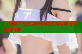 51漫画下载安装畅享高清免费动漫与智能推荐
