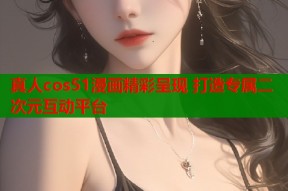 真人cos51漫画精彩呈现 打造专属二次元互动平台