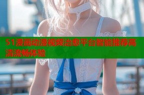 51漫画动漫视频治愈平台智能推荐高清流畅体验