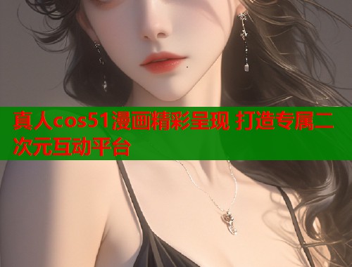 真人cos51漫画精彩呈现 打造专属二次元互动平台  第1张
