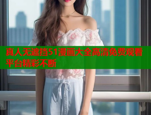 真人无遮挡51漫画大全高清免费观看平台精彩不断  第1张