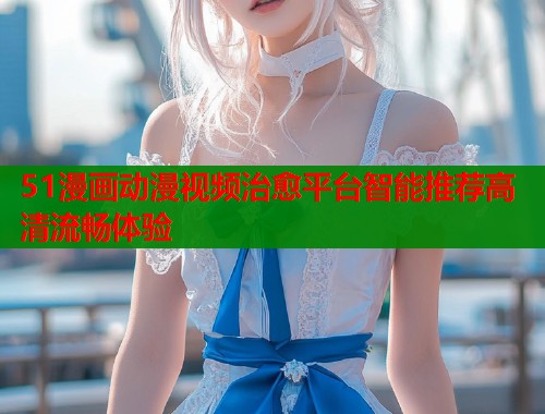 51漫画动漫视频治愈平台智能推荐高清流畅体验  第1张